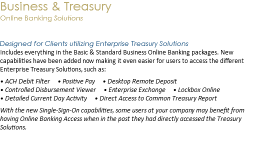 Business & Treasury  Online Banking Solutions Designed for Clients utilizing Enterprise Treasury Solutions
Includes everything in the Basic & Standard Business Online Banking packages. New capabilities have been added now making it even easier for users to access the different Enterprise Treasury Solutions, such as: • ACH Debit Filter • Positive Pay • Desktop Remote Deposit  • Controlled Disbursement Viewer • Enterprise Exchange • Lockbox Online
• Detailed Current Day Activity • Direct Access to Common Treasury Report With the new Single-Sign-On capabilities, some users at your company may benefit from having Online Banking Access when in the past they had directly accessed the Treasury Solutions. 